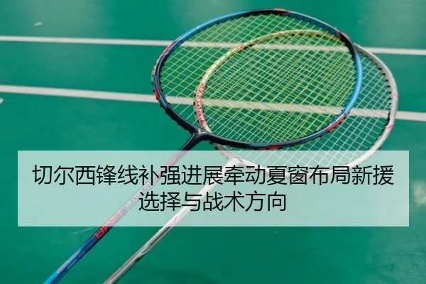 切尔西锋线补强进展牵动夏窗布局新援选择与战术方向